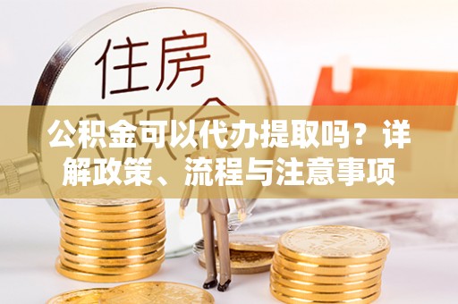 静宁公积金可以代办提取吗？详解政策、流程与注意事项