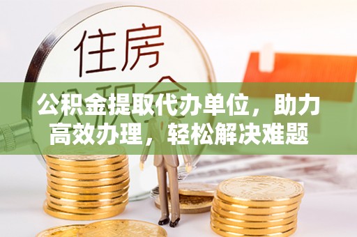 静宁公积金提取代办单位，助力高效办理，轻松解决难题