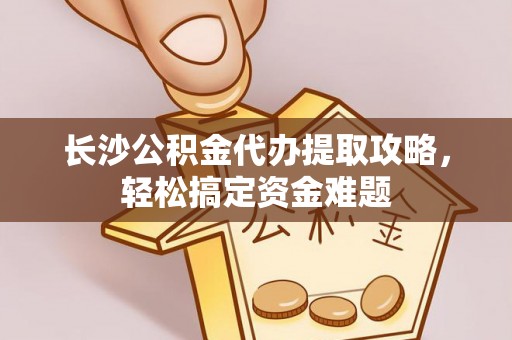 静宁长沙公积金代办提取攻略，轻松搞定资金难题